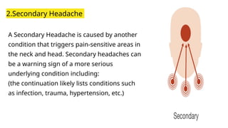 2.Secondary Headache
A Secondary Headache is caused by another
condition that triggers pain-sensitive areas in
the neck and head. Secondary headaches can
be a warning sign of a more serious
underlying condition including:
(the continuation likely lists conditions such
as infection, trauma, hypertension, etc.)
 