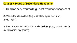 Causes / Types of Secondary Headache:
1. Head or neck trauma (e.g., post-traumatic headache)
2. Vascular disorders (e.g., stroke, hypertension,
aneurysm)
3. Non-vascular intracranial disorders (e.g., brain tumor,
intracranial pressure)
 