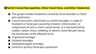 Painful Cranial Neuropathies, Other Facial Pains, and Other Headaches
3️
3️
⃣
● This group includes headaches caused by nerve disorders or facial
pain syndromes.
● Cranial nerve pain, also known as cranial neuralgia, is a type of
headache or facial pain caused by irritation, inflammation, or
compression of one or more cranial nerves. It is characterized by
sudden, severe, sharp, stabbing, or electric shock-like pain along
the distribution of the affected nerve.
● Trigeminal neuralgia
● Occipital neuralgia
● Glossopharyngeal neuralgia
● Central or primary facial pain syndromes
 