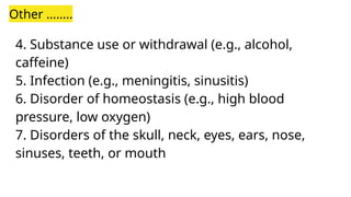 Other ……..
4. Substance use or withdrawal (e.g., alcohol,
caffeine)
5. Infection (e.g., meningitis, sinusitis)
6. Disorder of homeostasis (e.g., high blood
pressure, low oxygen)
7. Disorders of the skull, neck, eyes, ears, nose,
sinuses, teeth, or mouth
 