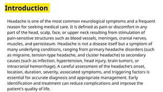 Introduction
Headache is one of the most common neurological symptoms and a frequent
reason for seeking medical care. It is defined as pain or discomfort in any
part of the head, scalp, face, or upper neck resulting from stimulation of
pain-sensitive structures such as blood vessels, meninges, cranial nerves,
muscles, and periosteum. Headache is not a disease itself but a symptom of
many underlying conditions, ranging from primary headache disorders (such
as migraine, tension-type headache, and cluster headache) to secondary
causes (such as infection, hypertension, head injury, brain tumors, or
intracranial hemorrhage). A careful assessment of the headache's onset,
location, duration, severity, associated symptoms, and triggering factors is
essential for accurate diagnosis and appropriate management. Early
identification and treatment can reduce complications and improve the
patient's quality of life.
 