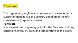 Trigeminal
The trigeminal ganglion, also known as the semilunar or
Gasserian ganglion, is the sensory ganglion of the fifth
cranial nerve (trigeminal nerve).
Function
It is the main sensory relay point for the face, transmitting
sensations of touch, pain, and temperature to the brain.
 