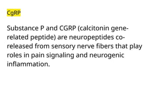 CgRP
Substance P and CGRP (calcitonin gene-
related peptide) are neuropeptides co-
released from sensory nerve fibers that play
roles in pain signaling and neurogenic
inflammation.
 