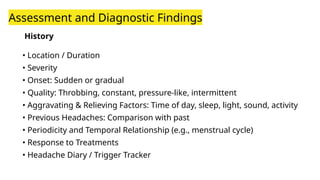 History
• Location / Duration
• Severity
• Onset: Sudden or gradual
• Quality: Throbbing, constant, pressure-like, intermittent
• Aggravating & Relieving Factors: Time of day, sleep, light, sound, activity
• Previous Headaches: Comparison with past
• Periodicity and Temporal Relationship (e.g., menstrual cycle)
• Response to Treatments
• Headache Diary / Trigger Tracker
Assessment and Diagnostic Findings
 