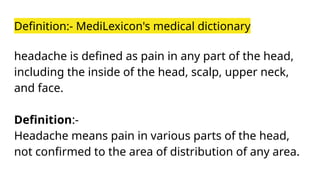 Definition:- MediLexicon's medical dictionary
headache is defined as pain in any part of the head,
including the inside of the head, scalp, upper neck,
and face.
Definition:-
Headache means pain in various parts of the head,
not confirmed to the area of distribution of any area.
 