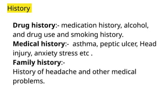 History
Drug history:- medication history, alcohol,
and drug use and smoking history.
Medical history:- asthma, peptic ulcer, Head
injury, anxiety stress etc .
Family history:-
History of headache and other medical
problems.
 