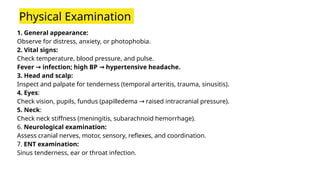 1. General appearance:
Observe for distress, anxiety, or photophobia.
2. Vital signs:
Check temperature, blood pressure, and pulse.
Fever infection; high BP hypertensive headache.
→ →
3. Head and scalp:
Inspect and palpate for tenderness (temporal arteritis, trauma, sinusitis).
4. Eyes:
Check vision, pupils, fundus (papilledema raised intracranial pressure).
→
5. Neck:
Check neck stiffness (meningitis, subarachnoid hemorrhage).
6. Neurological examination:
Assess cranial nerves, motor, sensory, reflexes, and coordination.
7. ENT examination:
Sinus tenderness, ear or throat infection.
Physical Examination
 