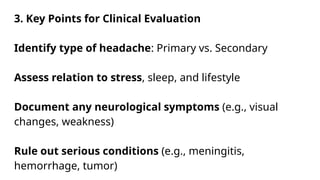 3. Key Points for Clinical Evaluation
Identify type of headache: Primary vs. Secondary
Assess relation to stress, sleep, and lifestyle
Document any neurological symptoms (e.g., visual
changes, weakness)
Rule out serious conditions (e.g., meningitis,
hemorrhage, tumor)
 