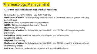Pharmacology Management
A. For Mild Headache (Tension type or simple headache):
Paracetamol (Acetaminophen) – 500–1000 mg orally
Mechanism of action: Inhibits prostaglandin synthesis in the central nervous system, reducing
pain and fever.
Indications: Mild to moderate headache and fever.
NSAIDs (Nonsteroidal Anti-inflammatory Drugs):
Ibuprofen 200–400 mg
Mechanism of action: Inhibits cyclooxygenase (COX-1 and COX-2), reducing prostaglandin
production.
Indications: Mild to moderate headache, muscle pain, and inflammation.
Aspirin 300–600 mg
Naproxen 250–500 mg
Mechanism of action: Inhibits cyclooxygenase (COX-1 and COX-2), providing analgesic and anti-
inflammatory effects.
Indications: Tension-type headache, migraine, and musculoskeletal pain.
 