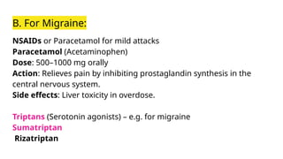 B. For Migraine:
NSAIDs or Paracetamol for mild attacks
Paracetamol (Acetaminophen)
Dose: 500–1000 mg orally
Action: Relieves pain by inhibiting prostaglandin synthesis in the
central nervous system.
Side effects: Liver toxicity in overdose.
Triptans (Serotonin agonists) – e.g. for migraine
Sumatriptan
Rizatriptan
 
