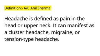 Definition:- A/C Anil Sharma
Headache is defined as pain in the
head or upper neck. It can manifest as
a cluster headache, migraine, or
tension-type headache.
 