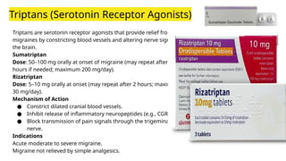 Triptans (Serotonin Receptor Agonists)
Triptans are serotonin receptor agonists that provide relief from
migraines by constricting blood vessels and altering nerve signals in
the brain.
Sumatriptan
Dose: 50–100 mg orally at onset of migraine (may repeat after 2
hours if needed; maximum 200 mg/day).
Rizatriptan
Dose: 5–10 mg orally at onset (may repeat after 2 hours; maximum
30 mg/day).
Mechanism of Action
● Constrict dilated cranial blood vessels.
● Inhibit release of inflammatory neuropeptides (e.g., CGRP).
● Block transmission of pain signals through the trigeminal
nerve.
Indications
Acute moderate to severe migraine.
Migraine not relieved by simple analgesics.
 