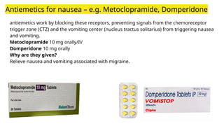 Antiemetics for nausea – e.g. Metoclopramide, Domperidone
antiemetics work by blocking these receptors, preventing signals from the chemoreceptor
trigger zone (CTZ) and the vomiting center (nucleus tractus solitarius) from triggering nausea
and vomiting.
Metoclopramide 10 mg orally/IV
Domperidone 10 mg orally
Why are they given?
Relieve nausea and vomiting associated with migraine.
 