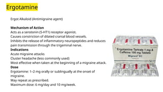Ergotamine
Ergot Alkaloid (Antimigraine agent)
Mechanism of Action
Acts as a serotonin (5-HT1) receptor agonist.
Causes constriction of dilated cranial blood vessels.
Inhibits the release of inflammatory neuropeptides and reduces
pain transmission through the trigeminal nerve.
Indications
Acute migraine attacks
Cluster headache (less commonly used)
Most effective when taken at the beginning of a migraine attack.
Dose
Ergotamine: 1–2 mg orally or sublingually at the onset of
migraine.
May repeat as prescribed.
Maximum dose: 6 mg/day and 10 mg/week.
 