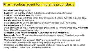 Pharmacology agent for migraine prophylaxis
Beta blockers: Propranolol
Dose: 40–160 mg/day orally in 2 divided doses (maximum 240 mg/day)
Calcium channel blockers: Verapamil
Dose: 80–120 mg orally three times daily or sustained-release 120–240 mg once daily.
Antidepressants: Amitriptyline
Dose: Start with 10–25 mg at bedtime; gradually increase to 25–75 mg/day.
Anticonvulsants: Topiramate,
Dose: Start with 25 mg at night; increase gradually to 50–100 mg twice daily. Valproate
Dose: 250–500 mg orally twice daily.
Calcitonin Gene-Related Peptide (CGRP) Monoclonal Antibodies
Erenumab- Dose: 70 mg subcutaneous injection once monthly (may be increased to
140 mg once monthly).
Mechanism: Blocks the action of CGRP, a protein involved in migraine pain and
inflammation, thereby reducing the frequency of migraine attacks.
Indication: Used for patients with frequent or chronic migraine who do not respond
adequately to conventional preventive medicines.
 