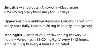 Sinusitis antibiotics - Amoxicillin–Clavulanate
→
875/125 mg orally twice daily for 5–7 days
Hypertension antihypertensives- Amlodipine 5–10 mg
→
orally once daily; Labetalol 20 mg IV initially (emergency)
Meningitis antibiotics- Ceftriaxone 2 g IV every 12
→
hours + Vancomycin 15–20 mg/kg IV every 8–12 hours;
Ampicillin 2 g IV every 4 hours if indicated
 