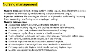 Nursing management
Nursing diagnosis: Disturbed sleep pattern related to pain, discomfort from recurrent
headaches as evidenced by difficulty falling asleep and daytime fatigue.
Expected outcome: The sleeping pattern will be improved as evidenced by reporting
fewer awakenings and feeling more rested upon waking.
Nursing Interventions
● Assess sleep pattern, duration, and factors disturbing sleep.
● Assess pain intensity regularly and provide pain relief before bedtime.
● Provide a quiet, dark, and comfortable environment for sleep.
● Encourage a regular sleep schedule and bedtime routine.
● Teach relaxation techniques such as deep breathing or meditation before sleep.
● Limit caffeine, nicotine, and heavy meals in the evening.
● Minimize nighttime disturbances and cluster nursing care.
● Administer prescribed analgesics or sleep medications as ordered.
● Encourage adequate daytime activity and avoid long daytime naps.
● Monitor sleep quality and document improvement.
 