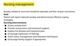 Nursing management
Anxiety related to recurrent headache episodes and fear of pain recurrence.
Goal:
Patient will report reduced anxiety and demonstrate effective coping
strategies.
Nursing Interventions:
● Assess anxiety level.
● Provide reassurance and emotional support.
● Explain the disease and treatment plan.
● Encourage expression of feelings.
● Teach stress management and relaxation techniques.
● Encourage family support if appropriate.
 