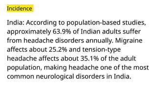 Incidence
India: According to population-based studies,
approximately 63.9% of Indian adults suffer
from headache disorders annually. Migraine
affects about 25.2% and tension-type
headache affects about 35.1% of the adult
population, making headache one of the most
common neurological disorders in India.
 
