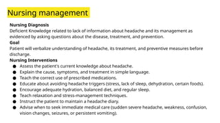 Nursing management
Nursing Diagnosis
Deficient Knowledge related to lack of information about headache and its management as
evidenced by asking questions about the disease, treatment, and prevention.
Goal
Patient will verbalize understanding of headache, its treatment, and preventive measures before
discharge.
Nursing Interventions
● Assess the patient's current knowledge about headache.
● Explain the cause, symptoms, and treatment in simple language.
● Teach the correct use of prescribed medications.
● Educate about avoiding headache triggers (stress, lack of sleep, dehydration, certain foods).
● Encourage adequate hydration, balanced diet, and regular sleep.
● Teach relaxation and stress-management techniques.
● Instruct the patient to maintain a headache diary.
● Advise when to seek immediate medical care (sudden severe headache, weakness, confusion,
vision changes, seizures, or persistent vomiting).
 