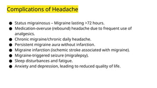 Complications of Headache
● Status migrainosus – Migraine lasting >72 hours.
● Medication-overuse (rebound) headache due to frequent use of
analgesics.
● Chronic migraine/chronic daily headache.
● Persistent migraine aura without infarction.
● Migraine infarction (ischemic stroke associated with migraine).
● Migraine-triggered seizure (migralepsy).
● Sleep disturbances and fatigue.
● Anxiety and depression, leading to reduced quality of life.
 