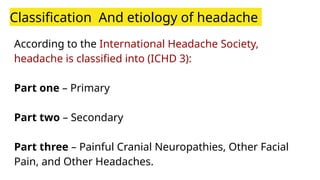 Classification And etiology of headache
According to the International Headache Society,
headache is classified into (ICHD 3):
Part one – Primary
Part two – Secondary
Part three – Painful Cranial Neuropathies, Other Facial
Pain, and Other Headaches.
 