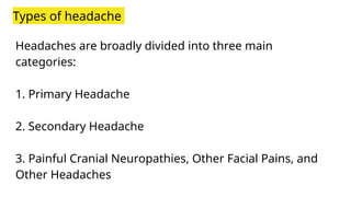 Types of headache
Headaches are broadly divided into three main
categories:
1. Primary Headache
2. Secondary Headache
3. Painful Cranial Neuropathies, Other Facial Pains, and
Other Headaches
 