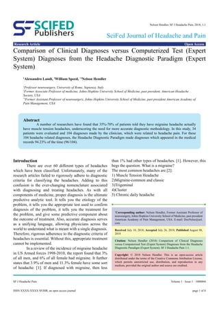 ISSN:XXXX-XXXX SFJHR, an open access journal
Volume 1 · Issue 1 · 1000004SF J Headache Pain
Research Article Open Access
Publishers
SCIFED
SciFed Journal of Headache and Pain
Nelson Hendler, SF J Headache Pain, 2018, 1:1
page 1 of 8
Comparison of Clinical Diagnoses versus Computerized Test (Expert
System) Diagnoses from the Headache Diagnostic Paradigm (Expert
System)
1
Alessandro Landi, 2
William Speed, *3
Nelson Hendler
1
Professor neurosurgery, University of Rome, Sapienza, Italy
2
Former Associate Professor of medicine, Johns Hopkins University School of Medicine, past president, American Headache
Society, USA
*3
Former Assistant Professor of neurosurgery, Johns Hopkins University School of Medicine, past president American Academy of
Pain Management, USA
Introduction
	 There are over 60 different types of headaches
which have been classified. Unfortunately, many of the
research articles failed to rigorously adhere to diagnostic
criteria for classifying the headaches. Adding to this
confusion is the ever-changing nomenclature associated
with diagnosing and treating headaches. As with all
components of medicine, proper diagnosis is the ultimate
predictive analytic tool. It tells you the etiology of the
problem, it tells you the appropriate test used to confirm
diagnosis of the problem, it tells you the treatment for
the problem, and give some predictive component about
the outcome of treatment. Also, accurate diagnosis serves
as a unifying language, allowing physicians across the
world to understand what is meant with a single diagnosis.
Therefore, rigorous adherence to the diagnostic criteria of
headaches is essential. Without this, appropriate treatment
cannot be implemented.
	 In a review of the incidence of migraine headache
in US Armed forces 1998-2010, the report found that 3%
of all men, and 6% of all female had migraine. It further
states that 3.9% of men and 11.3% female have some sort
of headache. [1]. If diagnosed with migraine, then less
than 1% had other types of headaches. [1]. However, this
begs the question. What is a migraine?
The most common headaches are [2]:
1) Muscle Tension Headache
2)Migraine-common and classic
3)Trigeminal
4)Cluster
5) Chronic daily headache
*
Corresponding author: Nelson Hendler, Former Assistant Professor of
neurosurgery, Johns Hopkins University School of Medicine, past president
American Academy of Pain Management, USA. E-mail: DocNelse@aol.
com
Received July 10, 2018; Accepted July 26, 2018; Published August 08,
2018
Citation: Nelson Hendler (2018) Comparison of Clinical Diagnoses
versus Computerized Test (Expert System) Diagnoses from the Headache
Diagnostic Paradigm (Expert System). SF J Headache Pain 1:1.
Copyright: © 2018 Nelson Hendler. This is an open-access article
distributed under the terms of the Creative Commons Attribution License,
which permits unrestricted use, distribution, and reproduction in any
medium, provided the original author and source are credited.
Abstract
	 A number of researchers have found that 35%-70% of patients told they have migraine headache actually
have muscle tension headaches, underscoring the need for more accurate diagnostic methodology. In this study, 34
patients were evaluated and 104 diagnoses made by the clinician, which were related to headache pain. For these
104 headache related diagnoses, the Headache Diagnostic Paradigm made diagnoses which appeared in the medical
records 94.23% of the time (96/104).
 