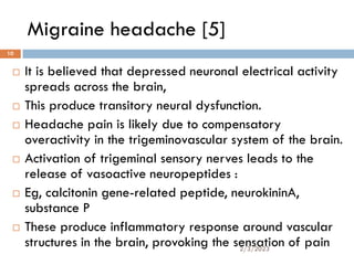 Migraine headache [5]
 It is believed that depressed neuronal electrical activity
spreads across the brain,
 This produce transitory neural dysfunction.
 Headache pain is likely due to compensatory
overactivity in the trigeminovascular system of the brain.
 Activation of trigeminal sensory nerves leads to the
release of vasoactive neuropeptides :
 Eg, calcitonin gene-related peptide, neurokininA,
substance P
 These produce inflammatory response around vascular
structures in the brain, provoking the sensation of pain
2/3/2023
10
 