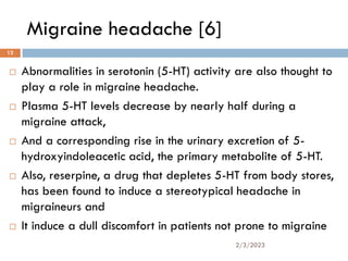 Migraine headache [6]
 Abnormalities in serotonin (5-HT) activity are also thought to
play a role in migraine headache.
 Plasma 5-HT levels decrease by nearly half during a
migraine attack,
 And a corresponding rise in the urinary excretion of 5-
hydroxyindoleacetic acid, the primary metabolite of 5-HT.
 Also, reserpine, a drug that depletes 5-HT from body stores,
has been found to induce a stereotypical headache in
migraineurs and
 It induce a dull discomfort in patients not prone to migraine
2/3/2023
12
 