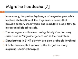 Migraine headache [7]
 In summary, the pathophysiology of migraine probably
involves dysfunction of the trigeminal neurons that
provide sensory innervation and modulate blood flow to
intracranial blood vessels.
 The endogenous stimulus causing this dysfunction may
arise from a “migraine generator” in the brainstem.
 Disturbances in 5-HT activity are also probably involved
 It is this feature that serves as the target for many
migraine-specific therapies
2/3/2023
13
 
