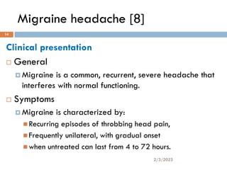 Migraine headache [8]
Clinical presentation
 General
 Migraine is a common, recurrent, severe headache that
interferes with normal functioning.
 Symptoms
 Migraine is characterized by:
 Recurring episodes of throbbing head pain,
 Frequently unilateral, with gradual onset
 when untreated can last from 4 to 72 hours.
2/3/2023
14
 
