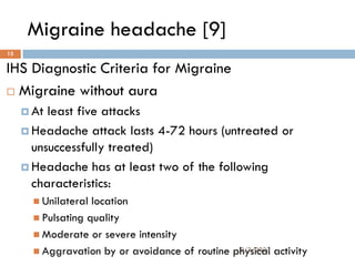 Migraine headache [9]
IHS Diagnostic Criteria for Migraine
 Migraine without aura
 At least five attacks
 Headache attack lasts 4-72 hours (untreated or
unsuccessfully treated)
 Headache has at least two of the following
characteristics:
 Unilateral location
 Pulsating quality
 Moderate or severe intensity
 Aggravation by or avoidance of routine physical activity
2/3/2023
15
 