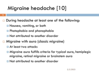 Migraine headache [10]
 During headache at least one of the following:
 Nausea, vomiting, or both
 Photophobia and phonophobia
 Not attributed to another disorder
 Migraine with aura (classic migraine)
 At least two attacks
 Migraine aura fulfills criteria for typical aura, hemiplegic
migraine, retinal migraine or brainstem aura
 Not attributed to another disorder
2/3/2023
16
 