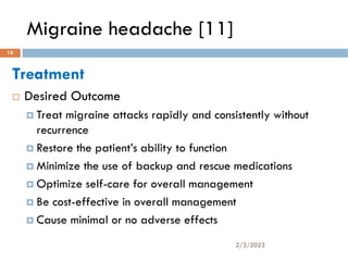 Migraine headache [11]
Treatment
 Desired Outcome
 Treat migraine attacks rapidly and consistently without
recurrence
 Restore the patient’s ability to function
 Minimize the use of backup and rescue medications
 Optimize self-care for overall management
 Be cost-effective in overall management
 Cause minimal or no adverse effects
2/3/2023
18
 