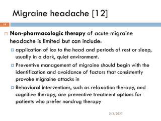 Migraine headache [12]
 Non-pharmacologic therapy of acute migraine
headache is limited but can include:
 application of ice to the head and periods of rest or sleep,
usually in a dark, quiet environment.
 Preventive management of migraine should begin with the
identification and avoidance of factors that consistently
provoke migraine attacks in
 Behavioral interventions, such as relaxation therapy, and
cognitive therapy, are preventive treatment options for
patients who prefer nondrug therapy
2/3/2023
19
 