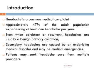 Introduction
 Headache is a common medical complaint
 Approximately 47% of the adult population
experiencing at least one headache per year.
 Even when persistent or recurrent, headaches are
usually a benign primary condition;
 Secondary headaches are caused by an underlying
medical disorder and may be medical emergencies.
 Patients may seek headache care from multiple
providers.
2/3/2023
2
 