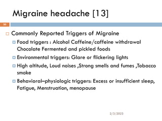 Migraine headache [13]
 Commonly Reported Triggers of Migraine
 Food triggers : Alcohol Caffeine/caffeine withdrawal
Chocolate Fermented and pickled foods
 Environmental triggers: Glare or flickering lights
 High altitude, Loud noises ,Strong smells and fumes ,Tobacco
smoke
 Behavioral–physiologic triggers: Excess or insufficient sleep,
Fatigue, Menstruation, menopause
2/3/2023
20
 