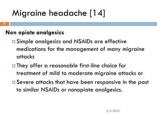 Migraine headache [14]
Non opiate analgesics
 Simple analgesics and NSAIDs are effective
medications for the management of many migraine
attacks
 They offer a reasonable first-line choice for
treatment of mild to moderate migraine attacks or
 Severe attacks that have been responsive in the past
to similar NSAIDs or nonopiate analgesics.
2/3/2023
21
 