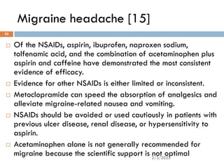 Migraine headache [15]
 Of the NSAIDs, aspirin, ibuprofen, naproxen sodium,
tolfenamic acid, and the combination of acetaminophen plus
aspirin and caffeine have demonstrated the most consistent
evidence of efficacy.
 Evidence for other NSAIDs is either limited or inconsistent.
 Metoclopramide can speed the absorption of analgesics and
alleviate migraine-related nausea and vomiting.
 NSAIDs should be avoided or used cautiously in patients with
previous ulcer disease, renal disease, or hypersensitivity to
aspirin.
 Acetaminophen alone is not generally recommended for
migraine because the scientific support is not optimal
2/3/2023
22
 