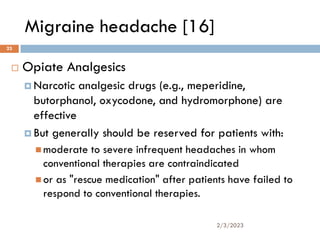 Migraine headache [16]
 Opiate Analgesics
 Narcotic analgesic drugs (e.g., meperidine,
butorphanol, oxycodone, and hydromorphone) are
effective
 But generally should be reserved for patients with:
 moderate to severe infrequent headaches in whom
conventional therapies are contraindicated
 or as "rescue medication" after patients have failed to
respond to conventional therapies.
2/3/2023
23
 