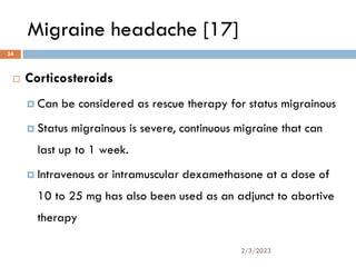 Migraine headache [17]
 Corticosteroids
 Can be considered as rescue therapy for status migrainous
 Status migrainous is severe, continuous migraine that can
last up to 1 week.
 Intravenous or intramuscular dexamethasone at a dose of
10 to 25 mg has also been used as an adjunct to abortive
therapy
2/3/2023
24
 