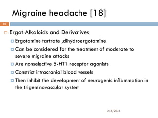 Migraine headache [18]
 Ergot Alkaloids and Derivatives
 Ergotamine tartrate ,dihydroergotamine
 Can be considered for the treatment of moderate to
severe migraine attacks
 Are nonselective 5-HT1 receptor agonists
 Constrict intracranial blood vessels
 Then inhibit the development of neurogenic inflammation in
the trigeminovascular system
2/3/2023
25
 