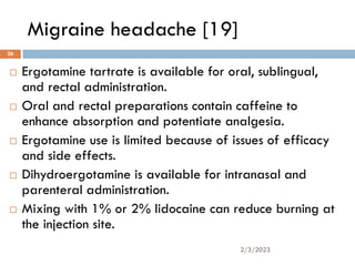 Migraine headache [19]
 Ergotamine tartrate is available for oral, sublingual,
and rectal administration.
 Oral and rectal preparations contain caffeine to
enhance absorption and potentiate analgesia.
 Ergotamine use is limited because of issues of efficacy
and side effects.
 Dihydroergotamine is available for intranasal and
parenteral administration.
 Mixing with 1% or 2% lidocaine can reduce burning at
the injection site.
2/3/2023
26
 
