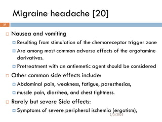 Migraine headache [20]
 Nausea and vomiting
 Resulting from stimulation of the chemoreceptor trigger zone
 Are among most common adverse effects of the ergotamine
derivatives.
 Pretreatment with an antiemetic agent should be considered
 Other common side effects include:
 Abdominal pain, weakness, fatigue, paresthesias,
 muscle pain, diarrhea, and chest tightness.
 Rarely but severe Side effects:
 Symptoms of severe peripheral ischemia (ergotism),
2/3/2023
27
 