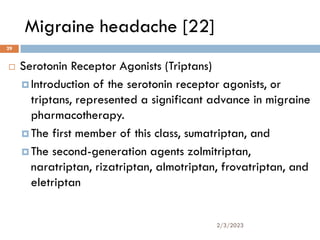 Migraine headache [22]
 Serotonin Receptor Agonists (Triptans)
 Introduction of the serotonin receptor agonists, or
triptans, represented a significant advance in migraine
pharmacotherapy.
 The first member of this class, sumatriptan, and
 The second-generation agents zolmitriptan,
naratriptan, rizatriptan, almotriptan, frovatriptan, and
eletriptan
2/3/2023
29
 