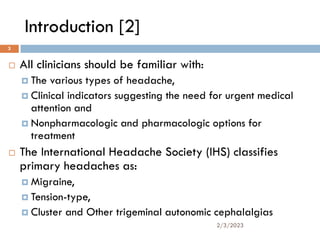 Introduction [2]
 All clinicians should be familiar with:
 The various types of headache,
 Clinical indicators suggesting the need for urgent medical
attention and
 Nonpharmacologic and pharmacologic options for
treatment
 The International Headache Society (IHS) classifies
primary headaches as:
 Migraine,
 Tension-type,
 Cluster and Other trigeminal autonomic cephalalgias
2/3/2023
3
 