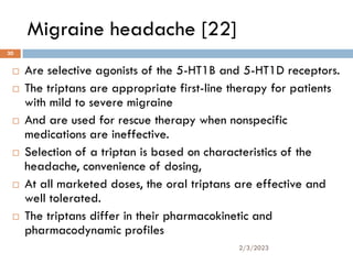 Migraine headache [22]
 Are selective agonists of the 5-HT1B and 5-HT1D receptors.
 The triptans are appropriate first-line therapy for patients
with mild to severe migraine
 And are used for rescue therapy when nonspecific
medications are ineffective.
 Selection of a triptan is based on characteristics of the
headache, convenience of dosing,
 At all marketed doses, the oral triptans are effective and
well tolerated.
 The triptans differ in their pharmacokinetic and
pharmacodynamic profiles
2/3/2023
30
 