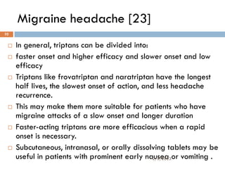 Migraine headache [23]
 In general, triptans can be divided into:
 faster onset and higher efficacy and slower onset and low
efficacy
 Triptans like frovatriptan and naratriptan have the longest
half lives, the slowest onset of action, and less headache
recurrence.
 This may make them more suitable for patients who have
migraine attacks of a slow onset and longer duration
 Faster-acting triptans are more efficacious when a rapid
onset is necessary.
 Subcutaneous, intranasal, or orally dissolving tablets may be
useful in patients with prominent early nausea or vomiting .
2/3/2023
32
 