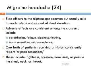 Migraine headache [24]
 Side effects to the triptans are common but usually mild
to moderate in nature and of short duration.
 Adverse effects are consistent among the class and
include
 paresthesias, fatigue, dizziness, flushing,
 warm sensations, and somnolence.
 One forth of patients receiving a triptan consistently
report “triptan sensations,”
 These include: tightness, pressure, heaviness, or pain in
the chest, neck, or throat.
2/3/2023
33
 